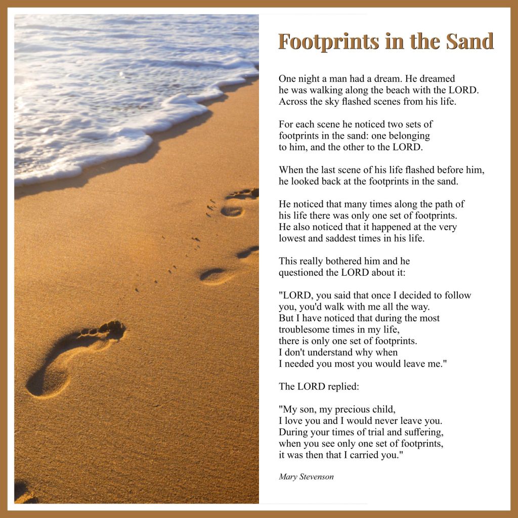 An image of footprints on a sandy beach next to a foamy sea. The text reads:
"Footprints in the Sand
One night a man had a dream. He dreamed he was walking along the beach with the Lord. Across the sky flashed scenes from his life.

For each scene, he noticed two sets of footprints in the sand: one belonging to him and one to the Lord.

When the last scene of his life flashed before him, he looked back at the footprints in the sand.

He noticed that at many times along the path of his life there was only one set of footprints. He also noticed that it happened at the very lowest and saddest times in his life. 

This really bothered him and he questioned the Lord about it:

"Lord, you said once I decided to follow you, you'd walk with me all the way. 
But I have noticed that during the most troublesome times of my life, 
there is only one set of footprints.
I don't understand why, when I needed You the most, you would leave me."

The Lord replied:

"My son, my precious child, 
I love you and I would never leave you
During your times of trial and suffering,
when you see only one set of footprints,
It was then that I carried you.

Mary Stevenson"